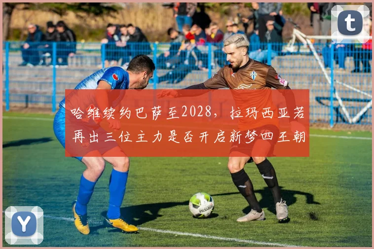 哈维续约巴萨至2028，拉玛西亚若再出三位主力是否开启新梦四王朝？