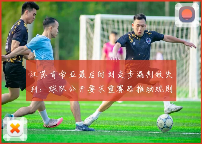 江苏肯帝亚最后时刻走步漏判致失利，球队公开要求重赛恐推动规则修改