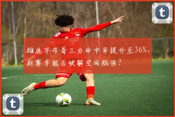 雄鹿字母哥三分命中率提升至36%，新赛季能否破解空间瓶颈？