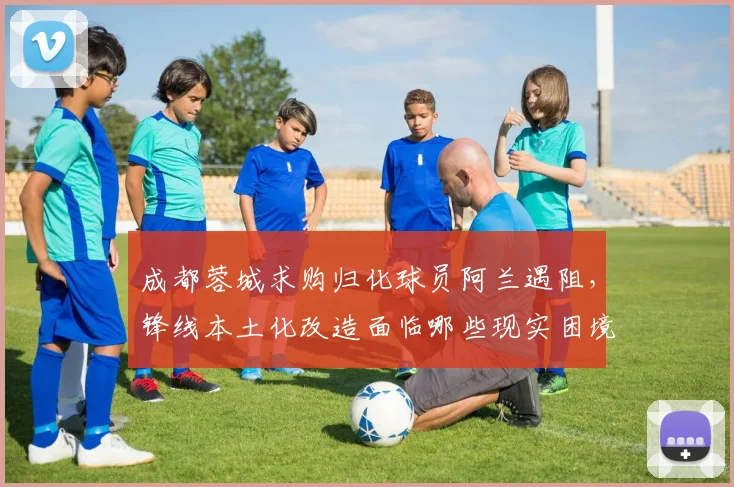 成都蓉城求购归化球员阿兰遇阻，锋线本土化改造面临哪些现实困境？